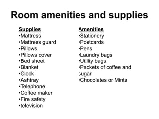 Room amenities and supplies
Amenities
•Stationery
•Postcards
•Pens
•Laundry bags
•Utility bags
•Packets of coffee and
sugar
•Chocolates or Mints
Supplies
•Mattress
•Mattress guard
•Pillows
•Pillows cover
•Bed sheet
•Blanket
•Clock
•Ashtray
•Telephone
•Coffee maker
•Fire safety
•television
 