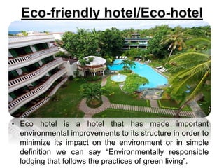 Eco-friendly hotel/Eco-hotel
• Eco hotel is a hotel that has made important
environmental improvements to its structure in order to
minimize its impact on the environment or in simple
definition we can say “Environmentally responsible
lodging that follows the practices of green living”.
 