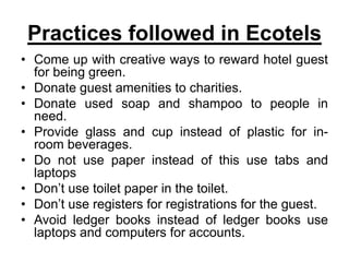 Practices followed in Ecotels
• Come up with creative ways to reward hotel guest
for being green.
• Donate guest amenities to charities.
• Donate used soap and shampoo to people in
need.
• Provide glass and cup instead of plastic for in-
room beverages.
• Do not use paper instead of this use tabs and
laptops
• Don’t use toilet paper in the toilet.
• Don’t use registers for registrations for the guest.
• Avoid ledger books instead of ledger books use
laptops and computers for accounts.
 