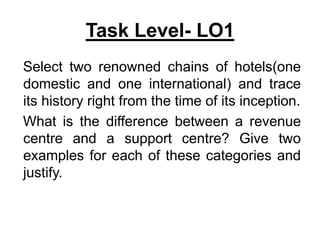 Task Level- LO1
Select two renowned chains of hotels(one
domestic and one international) and trace
its history right from the time of its inception.
What is the difference between a revenue
centre and a support centre? Give two
examples for each of these categories and
justify.
 