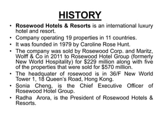 HISTORY
• Rosewood Hotels & Resorts is an international luxury
hotel and resort.
• Company operating 19 properties in 11 countries.
• It was founded in 1979 by Caroline Rose Hunt.
• The company was sold by Rosewood Corp. and Maritz,
Wolff & Co in 2011 to Rosewood Hotel Group (formerly
New World Hospitality) for $229 million along with five
of the properties that were sold for $570 million.
• The headquater of rosewood is in 36/F New World
Tower 1, 18 Queen’s Road, Hong Kong.
• Sonia Cheng, is the Chief Executive Officer of
Rosewood Hotel Group.
• Radha Arora, is the President of Rosewood Hotels &
Resorts.
 