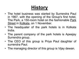 History
• The hotel business was started by Surrendra Paul
in 1967, with the opening of the Group's first hotel,
The Park, a 150-room hotel on the fashionable Park
Street in Kolkata, on 1 November.
• The headquater of the park hotels is in Kolkata
India.
• The parent company of the park hotels is Apeejay
Surrendra group.
• The CEO of this group is Priya Paul daughter of
surrendra Paul.
• The managing director of this group is Vijay dewan.
 