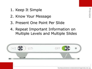 1. Keep It Simple
2. Know Your Message
3. Present One Point Per Slide
4. Repeat Important Information on
Multiple Levels and Multiple Slides
http://www.presentationzen.com/presentationzen/images/maeda_slide_1.jpg
Preview
 