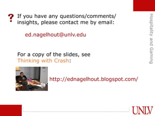 If you have any questions/comments/
insights, please contact me by email:
ed.nagelhout@unlv.edu
For a copy of the slides, see
Thinking with Crash:
http://ednagelhout.blogspot.com/
HospitalityandGaming
 