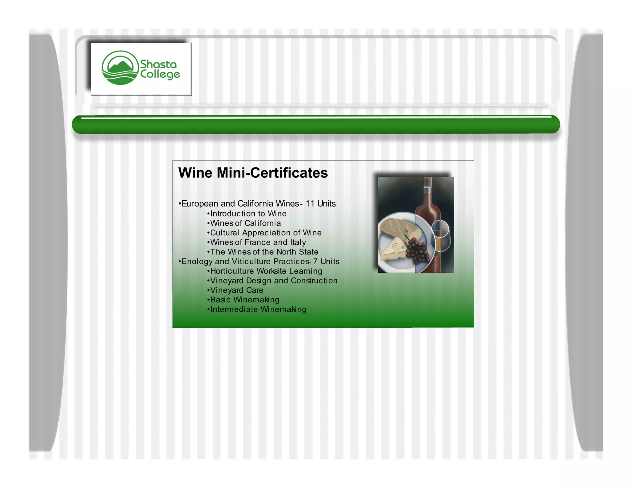 Wine Mini-Certificates

•European and California Wines- 11 Units
       •Introduction to Wine
       •Wines of California
       •Cultural Appreciation of Wine
       •Wines of France and Italy
       •The Wines of the North State
•Enology and Viticulture Practices- 7 Units
       •Horticulture Worksite Learning
       •Vineyard Design and Construction
       •Vineyard Care
       •Basic Winemaking
       •Intermediate Winemaking
 