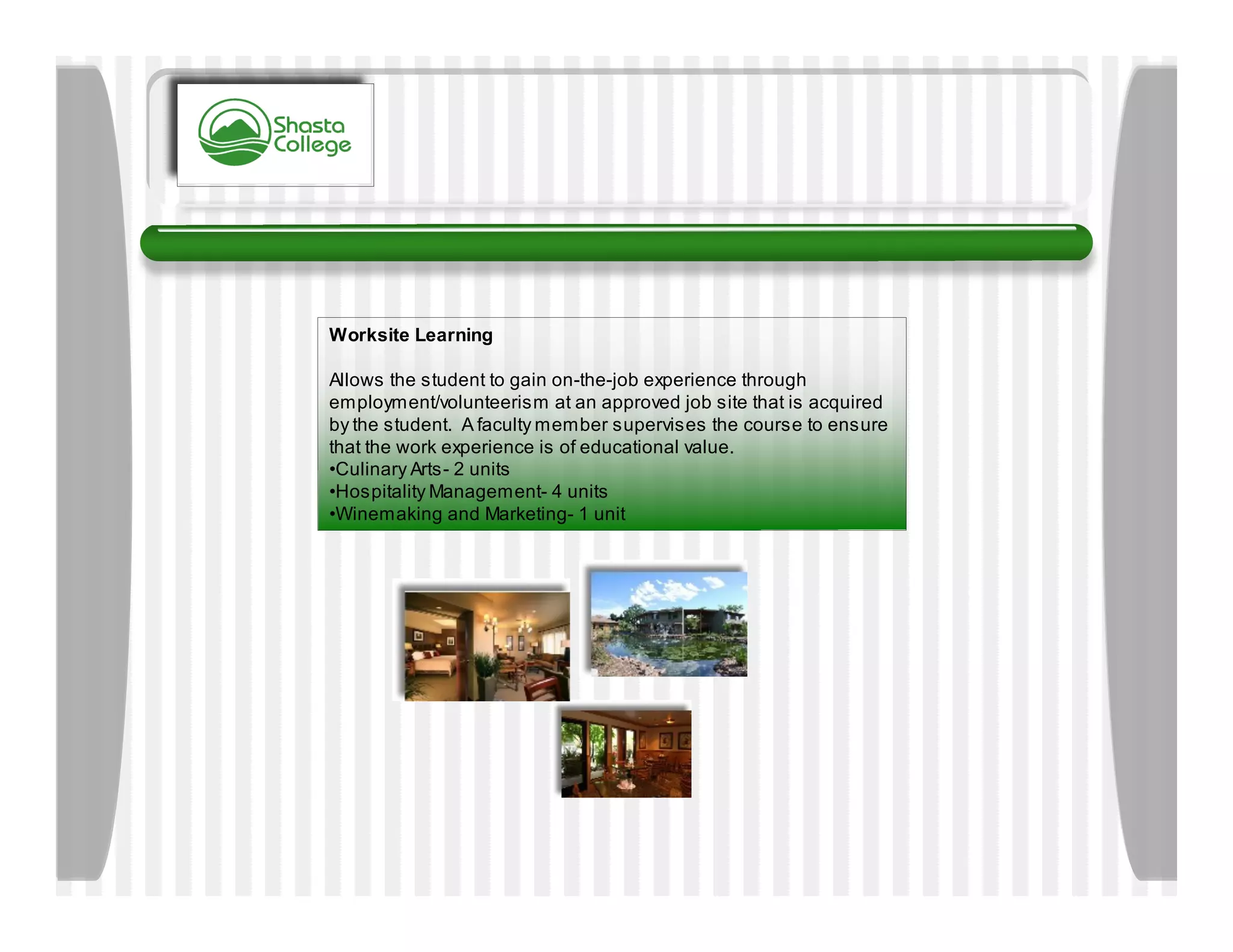 Worksite Learning

Allows the student to gain on-the-job experience through
employment/volunteerism at an approved job site that is acquired
by the student. A faculty member supervises the course to ensure
that the work experience is of educational value.
•Culinary Arts- 2 units
•Hospitality Management- 4 units
•Winemaking and Marketing- 1 unit
 