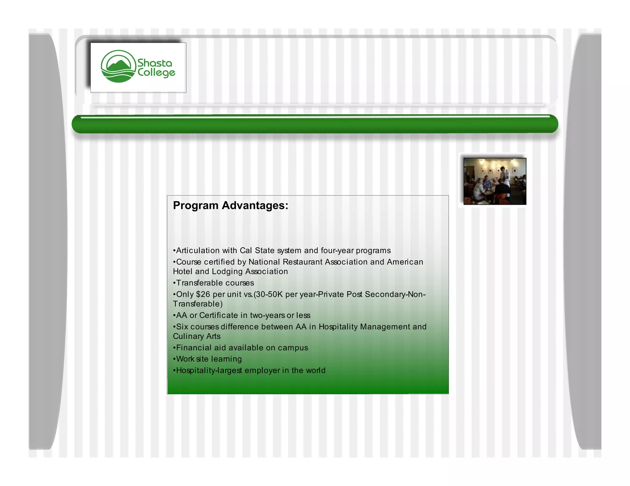 Program Advantages:


•Articulation with Cal State system and four-year programs
•Course certified by National Restaurant Association and American
Hotel and Lodging Association
•Transferable courses
•Only $26 per unit vs.(30-50K per year-Private Post Secondary-Non-
Transferable)
•AA or Certificate in two-years or less
•Six courses difference between AA in Hospitality Management and
Culinary Arts
•Financial aid available on campus
•Work site learning
•Hospitality-largest employer in the world
 