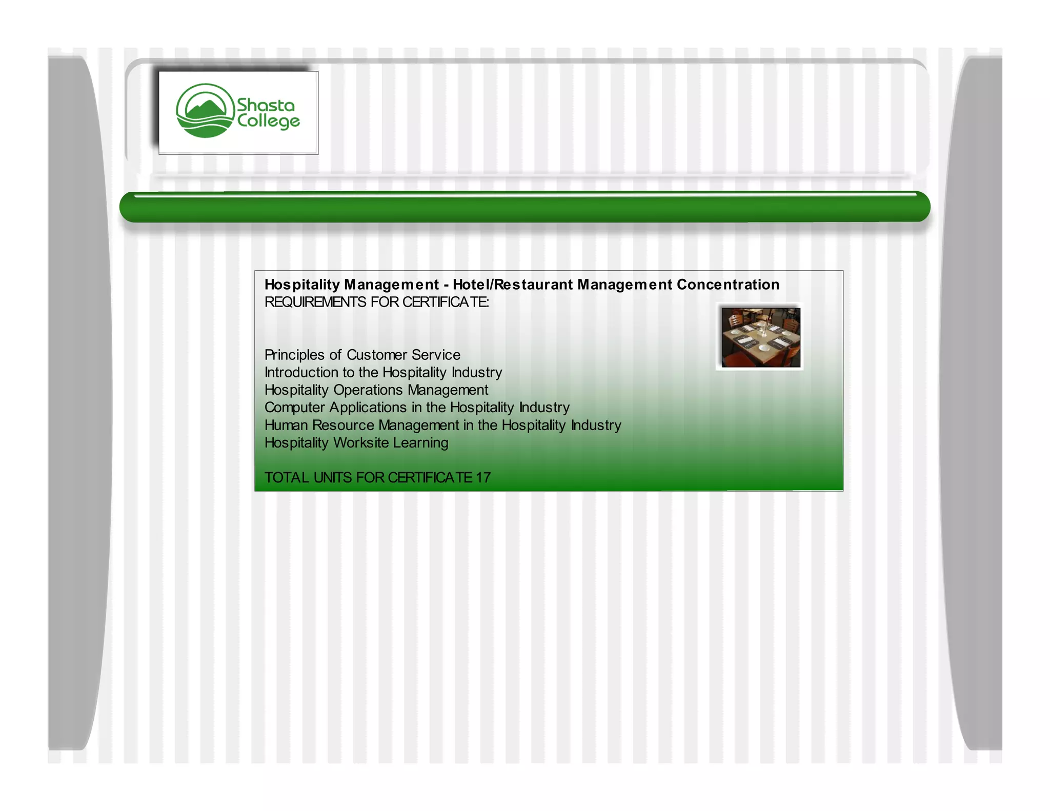 Hospitality Managem ent - Hotel/Restaurant Managem ent Concentration
REQUIREMENTS FOR CERTIFICATE:


Principles of Customer Service
Introduction to the Hospitality Industry
Hospitality Operations Management
Computer Applications in the Hospitality Industry
Human Resource Management in the Hospitality Industry
Hospitality Worksite Learning

TOTAL UNITS FOR CERTIFICATE 17
 
