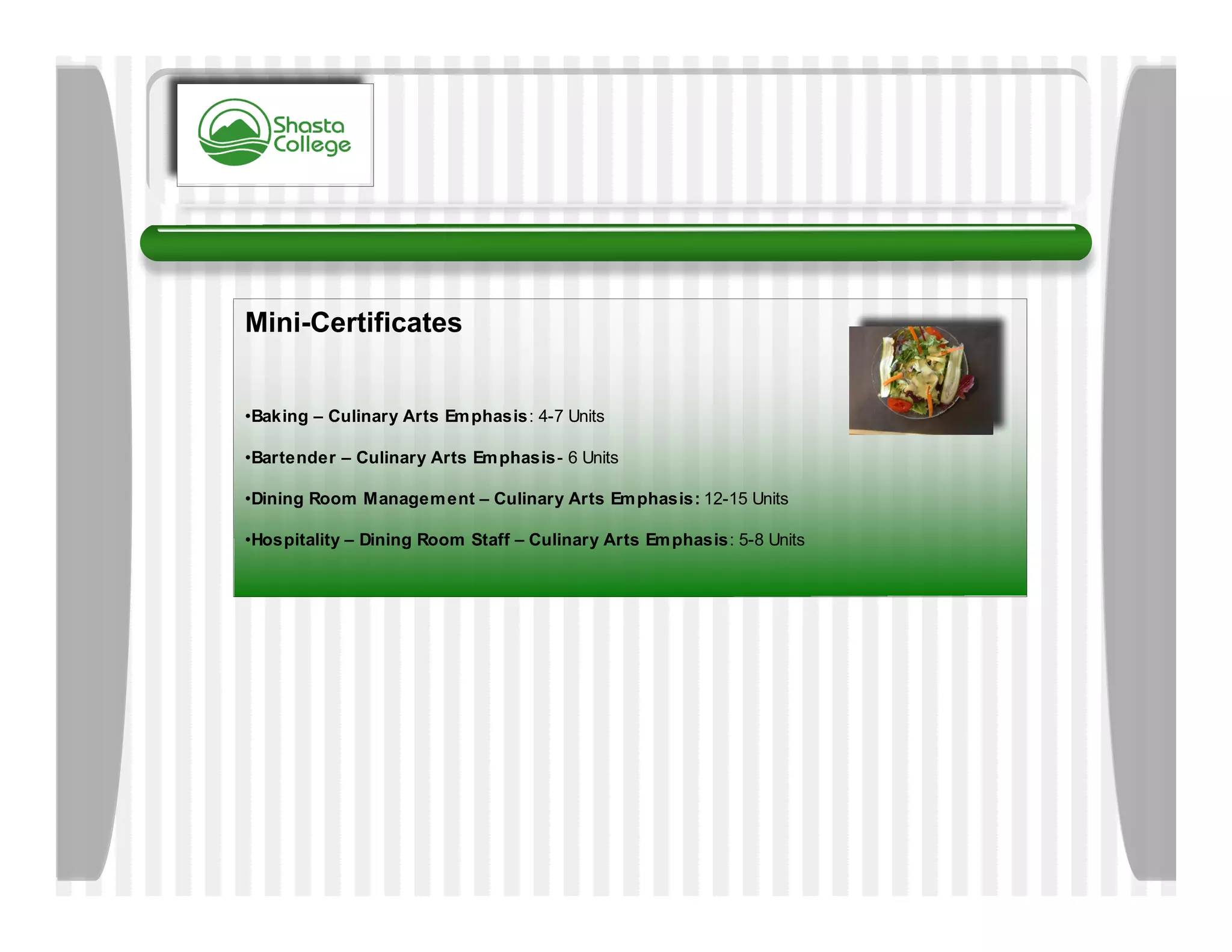 Mini-Certificates


•Baking – Culinary Arts Em phasis: 4-7 Units

•Bartender – Culinary Arts Em phasis- 6 Units

•Dining Room Managem ent – Culinary Arts Em phasis: 12-15 Units

•Hospitality – Dining Room Staff – Culinary Arts Em phasis: 5-8 Units
 