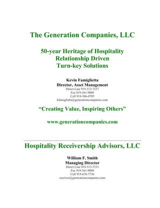 The Generation Companies, LLC
50-year Heritage of Hospitality
Relationship Driven
Turn-key Solutions
Kevin Famiglietta
Director, Asset Management
Direct Line 919-313-7237
Fax 919-361-9009
Cell 919-306-0705
kfamiglietta@generationcompanies.com
“Creating Value, Inspiring Others”
www.generationcompanies.com
Hospitality Receivership Advisors, LLC
William F. Smith
Managing Director
Direct Line 919-313-7231
Fax 919-361-9009
Cell 919-676-7736
receiver@generationcompanies.com
 