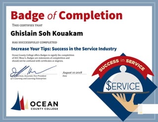 October 3, 2016
Badge of Completion
This certifies that
has successfully completed
Increase Your Tips: Success in the Service Industry
Ocean County College offers Badges to signify the completition
of OCC Mooc’s. Badges are statements of completition and
should not be confused with certificates or degrees.
________________________________________________________ 	 ______________________________
Jeff S. Harmon, Associate Vice President Date
of e-Learning and Learning Enterprises
$ERVICE$ERVICE$ERVICE
Ghislain Soh Kouakam
August 10 2018
 