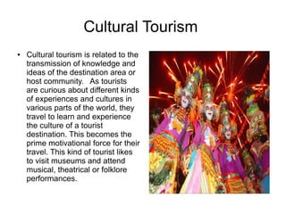 Cultural Tourism
● Cultural tourism is related to the
transmission of knowledge and
ideas of the destination area or
host community. As tourists
are curious about different kinds
of experiences and cultures in
various parts of the world, they
travel to learn and experience
the culture of a tourist
destination. This becomes the
prime motivational force for their
travel. This kind of tourist likes
to visit museums and attend
musical, theatrical or folklore
performances.
 
