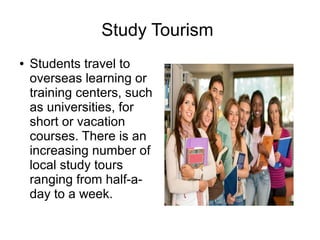 Study Tourism
● Students travel to
overseas learning or
training centers, such
as universities, for
short or vacation
courses. There is an
increasing number of
local study tours
ranging from half-a-
day to a week.
 