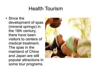 Health Tourism
● Since the
development of spas
(mineral springs) in
the 18th century,
there have been
visitors to centers of
medical treatment.
The spas in the
mainland of China
and Japan are still
popular attractions in
some tour programs.
 