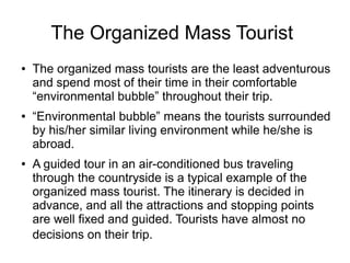 The Organized Mass Tourist
● The organized mass tourists are the least adventurous
and spend most of their time in their comfortable
“environmental bubble” throughout their trip.
● “Environmental bubble” means the tourists surrounded
by his/her similar living environment while he/she is
abroad.
● A guided tour in an air-conditioned bus traveling
through the countryside is a typical example of the
organized mass tourist. The itinerary is decided in
advance, and all the attractions and stopping points
are well fixed and guided. Tourists have almost no
decisions on their trip.
 