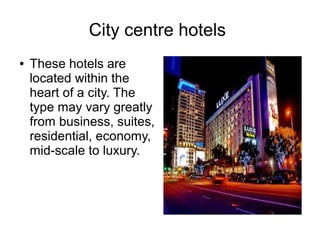 City centre hotels
● These hotels are
located within the
heart of a city. The
type may vary greatly
from business, suites,
residential, economy,
mid-scale to luxury.
 