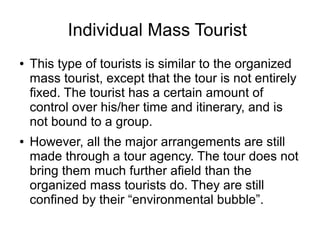 Individual Mass Tourist
● This type of tourists is similar to the organized
mass tourist, except that the tour is not entirely
fixed. The tourist has a certain amount of
control over his/her time and itinerary, and is
not bound to a group.
● However, all the major arrangements are still
made through a tour agency. The tour does not
bring them much further afield than the
organized mass tourists do. They are still
confined by their “environmental bubble”.
 