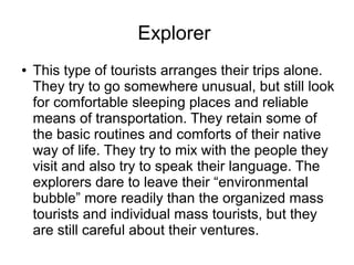 Explorer
● This type of tourists arranges their trips alone.
They try to go somewhere unusual, but still look
for comfortable sleeping places and reliable
means of transportation. They retain some of
the basic routines and comforts of their native
way of life. They try to mix with the people they
visit and also try to speak their language. The
explorers dare to leave their “environmental
bubble” more readily than the organized mass
tourists and individual mass tourists, but they
are still careful about their ventures.
 