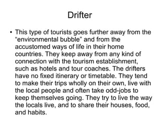 Drifter
● This type of tourists goes further away from the
“environmental bubble” and from the
accustomed ways of life in their home
countries. They keep away from any kind of
connection with the tourism establishment,
such as hotels and tour coaches. The drifters
have no fixed itinerary or timetable. They tend
to make their trips wholly on their own, live with
the local people and often take odd-jobs to
keep themselves going. They try to live the way
the locals live, and to share their houses, food,
and habits.
 