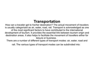 Transportation
How can a traveler get to his/her destination? The actual movement of travelers
is usually categorized as air, water, road, rail. Transport is acknowledged as one
of the most significant factors to have contributed to the international
development of tourism. It provides the essential link between tourism origin and
destination areas. It also helps to facilitate the movement of travellers either for
leisure or business.
There are a number of different types of transport modes: air, water, road and
rail. The various types of transport modes can be subdivided into:
 