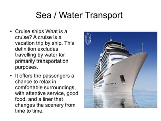 Sea / Water Transport
● Cruise ships What is a
cruise? A cruise is a
vacation trip by ship. This
definition excludes
travelling by water for
primarily transportation
purposes.
● It offers the passengers a
chance to relax in
comfortable surroundings,
with attentive service, good
food, and a liner that
changes the scenery from
time to time.
 