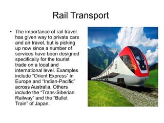 Rail Transport
● The importance of rail travel
has given way to private cars
and air travel, but is picking
up now since a number of
services have been designed
specifically for the tourist
trade on a local and
international level. Examples
include “Orient Express” in
Europe and “Indian-Pacific”
across Australia. Others
include the “Trans-Siberian
Railway” and the “Bullet
Train” of Japan.
 