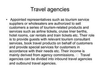 Travel agencies
● Appointed representatives such as tourism service
suppliers or wholesalers are authorized to sell
customers a series of tourism-related products and
services such as airline tickets, cruise liner berths,
hotel rooms, car rentals and train tickets etc. Their role
is to provide guests with relevant tourism consultant
services, book travel products on behalf of customers
and provide special services for customers in
accordance with their needs etc. Their income is
mainly derived from agency commissions.  Travel
agencies can be divided into inbound travel agencies
and outbound travel agencies.
 