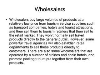Wholesalers
● Wholesalers buy large volumes of products at a
relatively low price from tourism service suppliers such
as transport companies, hotels and tourist attractions,
and then sell them to tourism retailers that then sell to
the retail market. They won’t normally sell travel
products directly to the general public. However, some
powerful travel agencies will also establish retail
departments to sell these products directly to
customers. There are also some wholesalers that are
operated by a number of airlines and chain hotels, and
promote package tours put together from their own
products.
 