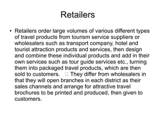 Retailers
● Retailers order large volumes of various different types
of travel products from tourism service suppliers or
wholesalers such as transport company, hotel and
tourist attraction products and services, then design
and combine these individual products and add in their
own services such as tour guide services etc., turning
them into packaged travel products, which are then
sold to customers.  They differ from wholesalers in
that they will open branches in each district as their
sales channels and arrange for attractive travel
brochures to be printed and produced, then given to
customers.
 