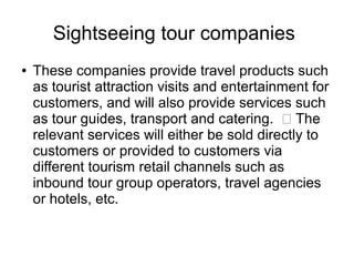 Sightseeing tour companies
● These companies provide travel products such
as tourist attraction visits and entertainment for
customers, and will also provide services such
as tour guides, transport and catering.  The
relevant services will either be sold directly to
customers or provided to customers via
different tourism retail channels such as
inbound tour group operators, travel agencies
or hotels, etc.
 