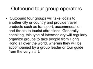 Outbound tour group operators
● Outbound tour groups will take locals to
another city or country and provide travel
products such as transport, accommodation
and tickets to tourist attractions. Generally
speaking, this type of intermediary will regularly
organize groups to take people from Hong
Kong all over the world, wherein they will be
accompanied by a group leader or tour guide
from the very start.
 