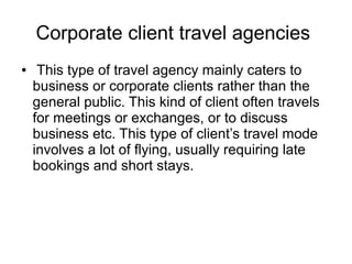 Corporate client travel agencies
● This type of travel agency mainly caters to
business or corporate clients rather than the
general public. This kind of client often travels
for meetings or exchanges, or to discuss
business etc. This type of client’s travel mode
involves a lot of flying, usually requiring late
bookings and short stays.
 