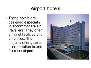 Airport hotels
● These hotels are
designed especially
to accommodate air
travellers. They offer
a mix of facilities and
amenities. The
majority offer guests
transportation to and
from the airport.
 