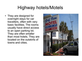 Highway hotels/Motels
● They are designed for
overnight stays for car
travellers, often with very
basic facilities. The rooms
usually have direct access
to an open parking lot.
They are often smaller
than most hotels. They are
located on the outskirts of
towns and cities.
 