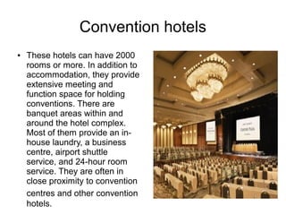 Convention hotels
● These hotels can have 2000
rooms or more. In addition to
accommodation, they provide
extensive meeting and
function space for holding
conventions. There are
banquet areas within and
around the hotel complex.
Most of them provide an in-
house laundry, a business
centre, airport shuttle
service, and 24-hour room
service. They are often in
close proximity to convention
centres and other convention
hotels.
 