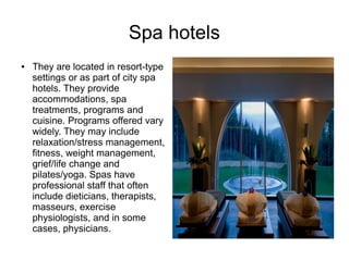 Spa hotels
● They are located in resort-type
settings or as part of city spa
hotels. They provide
accommodations, spa
treatments, programs and
cuisine. Programs offered vary
widely. They may include
relaxation/stress management,
fitness, weight management,
grief/life change and
pilates/yoga. Spas have
professional staff that often
include dieticians, therapists,
masseurs, exercise
physiologists, and in some
cases, physicians.
 