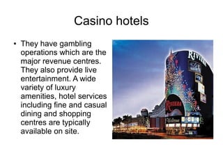 Casino hotels
● They have gambling
operations which are the
major revenue centres.
They also provide live
entertainment. A wide
variety of luxury
amenities, hotel services
including fine and casual
dining and shopping
centres are typically
available on site.
 