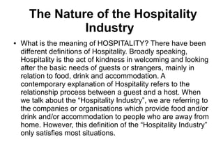 The Nature of the Hospitality
Industry
● What is the meaning of HOSPITALITY? There have been
different definitions of Hospitality. Broadly speaking,
Hospitality is the act of kindness in welcoming and looking
after the basic needs of guests or strangers, mainly in
relation to food, drink and accommodation. A
contemporary explanation of Hospitality refers to the
relationship process between a guest and a host. When
we talk about the “Hospitality Industry”, we are referring to
the companies or organisations which provide food and/or
drink and/or accommodation to people who are away from
home. However, this definition of the “Hospitality Industry”
only satisfies most situations.
 