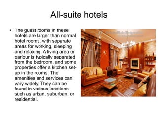 All-suite hotels
● The guest rooms in these
hotels are larger than normal
hotel rooms, with separate
areas for working, sleeping
and relaxing. A living area or
parlour is typically separated
from the bedroom, and some
properties offer a kitchen set-
up in the rooms. The
amenities and services can
vary widely. They can be
found in various locations
such as urban, suburban, or
residential.
 