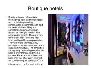 Boutique hotels
● Boutique hotels differentiate
themselves from traditional hotels
and motels by providing
personalized accommodation and
services/facilities. They are
sometimes known as "design
hotels" or "lifestyle hotels". The
price varies greatly. They are very
different in their “look and feel”
from traditional lodging properties.
They are more intimate, and,
perhaps, more luxurious, and stand
out as an individual. The amenities
vary greatly depending on what the
hotel’s environment and theme
chosen. For example, a boutique
hotel may not offer Wi-Fi Internet,
air conditioning, or cable/pay TV if
it is focus on comfort and solitude.
 