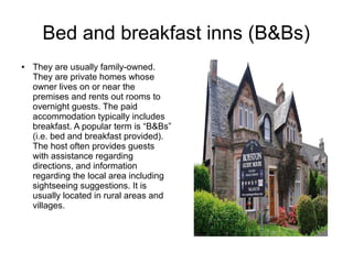 Bed and breakfast inns (B&Bs)
● They are usually family-owned.
They are private homes whose
owner lives on or near the
premises and rents out rooms to
overnight guests. The paid
accommodation typically includes
breakfast. A popular term is “B&Bs”
(i.e. bed and breakfast provided).
The host often provides guests
with assistance regarding
directions, and information
regarding the local area including
sightseeing suggestions. It is
usually located in rural areas and
villages.
 