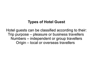 Types of Hotel Guest
Hotel guests can be classified according to their:
Trip purpose – pleasure or business travellers
Numbers – independent or group travellers
Origin – local or overseas travellers
 