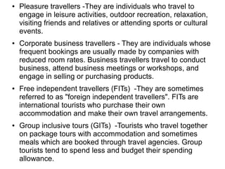 ● Pleasure travellers -They are individuals who travel to
engage in leisure activities, outdoor recreation, relaxation,
visiting friends and relatives or attending sports or cultural
events.
● Corporate business travellers - They are individuals whose
frequent bookings are usually made by companies with
reduced room rates. Business travellers travel to conduct
business, attend business meetings or workshops, and
engage in selling or purchasing products.
● Free independent travellers (FITs) -They are sometimes
referred to as "foreign independent travellers". FITs are
international tourists who purchase their own
accommodation and make their own travel arrangements.
● Group inclusive tours (GITs) -Tourists who travel together
on package tours with accommodation and sometimes
meals which are booked through travel agencies. Group
tourists tend to spend less and budget their spending
allowance.
 