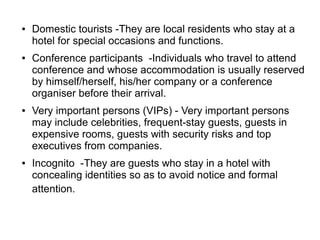 ● Domestic tourists -They are local residents who stay at a
hotel for special occasions and functions.
● Conference participants -Individuals who travel to attend
conference and whose accommodation is usually reserved
by himself/herself, his/her company or a conference
organiser before their arrival.
● Very important persons (VIPs) - Very important persons
may include celebrities, frequent-stay guests, guests in
expensive rooms, guests with security risks and top
executives from companies.
● Incognito -They are guests who stay in a hotel with
concealing identities so as to avoid notice and formal
attention.
 