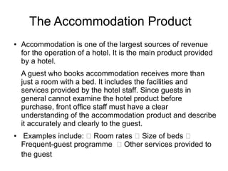 The Accommodation Product
● Accommodation is one of the largest sources of revenue
for the operation of a hotel. It is the main product provided
by a hotel.
A guest who books accommodation receives more than
just a room with a bed. It includes the facilities and
services provided by the hotel staff. Since guests in
general cannot examine the hotel product before
purchase, front office staff must have a clear
understanding of the accommodation product and describe
it accurately and clearly to the guest.
● Examples include:  Room rates  Size of beds 
Frequent-guest programme  Other services provided to
the guest
 