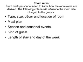 Room rates
Front desk personnel need to know how the room rates are
derived. The following criteria will influence the room rate
charged to the guests:
● Type, size, décor and location of room
● Meal plan
● Season and seasonal events
● Kind of guest
● Length of stay and day of the week
 