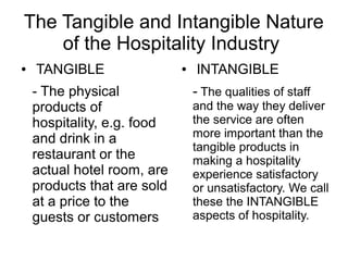 The Tangible and Intangible Nature
of the Hospitality Industry
● TANGIBLE
- The physical
products of
hospitality, e.g. food
and drink in a
restaurant or the
actual hotel room, are
products that are sold
at a price to the
guests or customers
● INTANGIBLE
- The qualities of staff
and the way they deliver
the service are often
more important than the
tangible products in
making a hospitality
experience satisfactory
or unsatisfactory. We call
these the INTANGIBLE
aspects of hospitality.
 