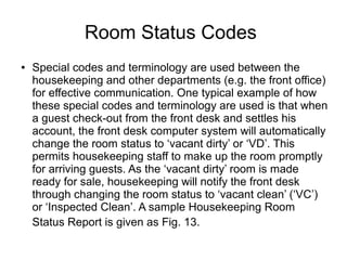 Room Status Codes
● Special codes and terminology are used between the
housekeeping and other departments (e.g. the front office)
for effective communication. One typical example of how
these special codes and terminology are used is that when
a guest check-out from the front desk and settles his
account, the front desk computer system will automatically
change the room status to ‘vacant dirty’ or ‘VD’. This
permits housekeeping staff to make up the room promptly
for arriving guests. As the ‘vacant dirty’ room is made
ready for sale, housekeeping will notify the front desk
through changing the room status to ‘vacant clean’ (‘VC’)
or ‘Inspected Clean’. A sample Housekeeping Room
Status Report is given as Fig. 13.
 