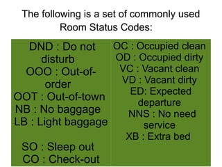 The following is a set of commonly used
Room Status Codes:
DND : Do not
disturb
OOO : Out-of-
order
OOT : Out-of-town
NB : No baggage
LB : Light baggage
SO : Sleep out
CO : Check-out
OC : Occupied clean
OD : Occupied dirty
VC : Vacant clean
VD : Vacant dirty
ED: Expected
departure
NNS : No need
service
XB : Extra bed
 