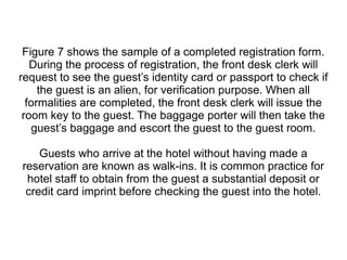Figure 7 shows the sample of a completed registration form.
During the process of registration, the front desk clerk will
request to see the guest’s identity card or passport to check if
the guest is an alien, for verification purpose. When all
formalities are completed, the front desk clerk will issue the
room key to the guest. The baggage porter will then take the
guest’s baggage and escort the guest to the guest room.
Guests who arrive at the hotel without having made a
reservation are known as walk-ins. It is common practice for
hotel staff to obtain from the guest a substantial deposit or
credit card imprint before checking the guest into the hotel.
 